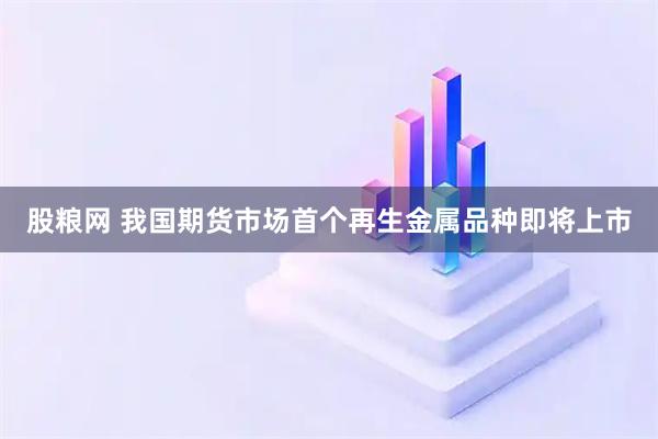 股粮网 我国期货市场首个再生金属品种即将上市