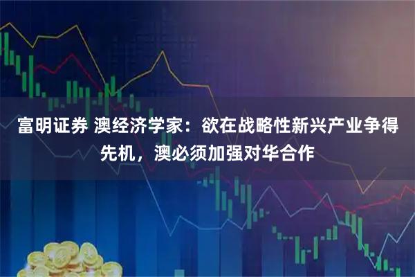 富明证券 澳经济学家:欲在战略性新兴产业争得先机,澳必须加强对华合作
