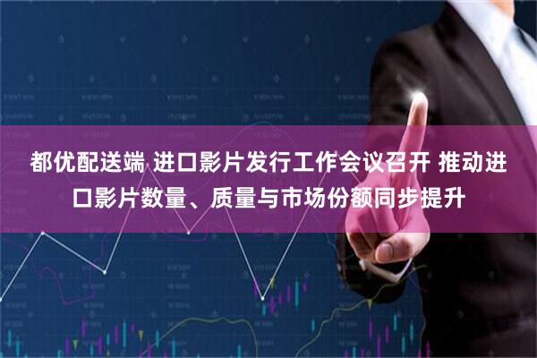 都优配送端 进口影片发行工作会议召开 推动进口影片数量、质量与市场份额同步提升