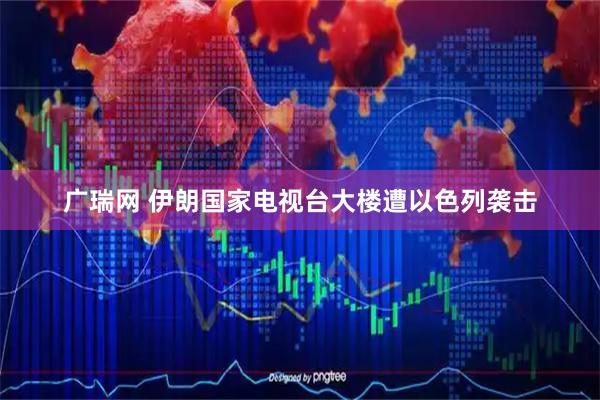 广瑞网 伊朗国家电视台大楼遭以色列袭击