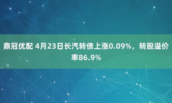 鼎冠优配 4月23日长汽转债上涨0.09%,转股溢价率86.9%