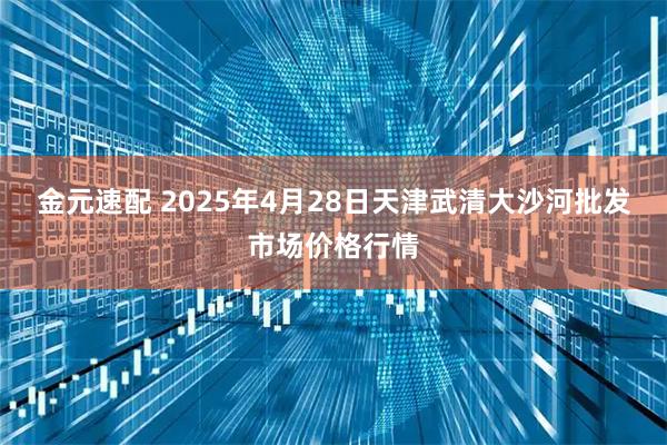 金元速配 2025年4月28日天津武清大沙河批发市场价格行情