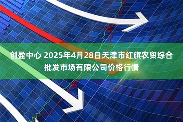 创盈中心 2025年4月28日天津市红旗农贸综合批发市场有限公司价格行情