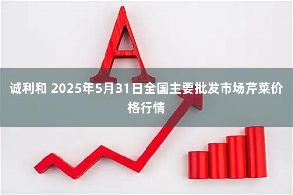诚利和 2025年5月31日全国主要批发市场芹菜价格行情