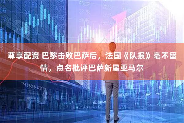 尊享配资 巴黎击败巴萨后,法国《队报》毫不留情,点名批评巴萨新星亚马尔