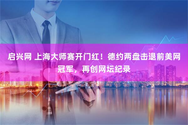 启兴网 上海大师赛开门红!德约两盘击退前美网冠军,再创网坛纪录