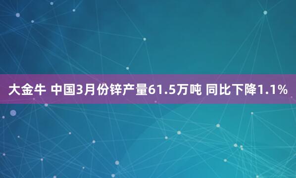 大金牛 中国3月份锌产量61.5万吨 同比下降1.1%