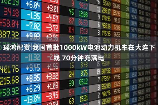 瑶鸿配资 我国首批1000kW电池动力机车在大连下线 70分钟充满电