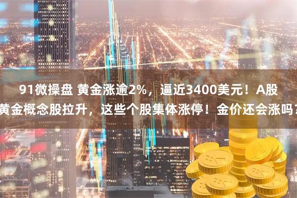 91微操盘 黄金涨逾2%，逼近3400美元！A股黄金概念股拉升，这些个股集体涨停！金价还会涨吗？