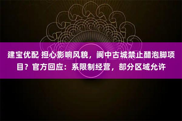 建宝优配 担心影响风貌,阆中古城禁止醋泡脚项目?官方回应:系限制经营,部分区域允许