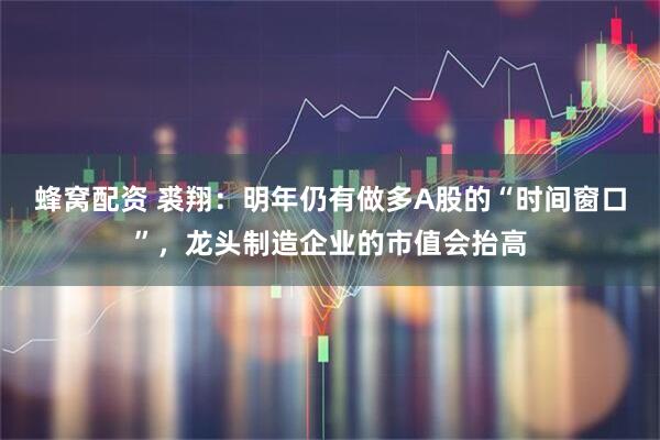 蜂窝配资 裘翔:明年仍有做多A股的“时间窗口”,龙头制造企业的市值会抬高