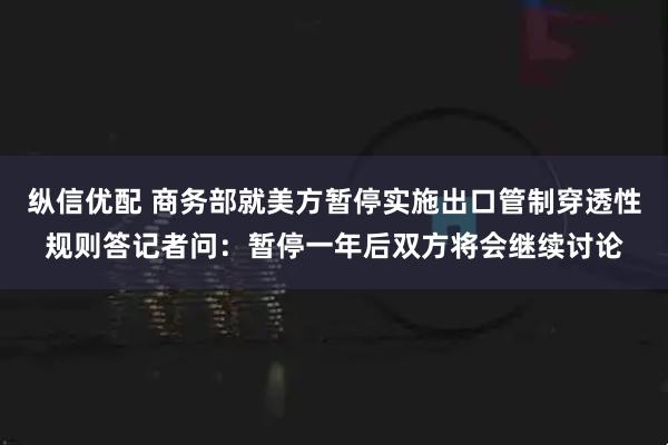 纵信优配 商务部就美方暂停实施出口管制穿透性规则答记者问:暂停一年后双方将会继续讨论