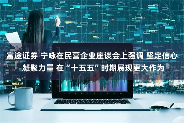 富途证券 宁咏在民营企业座谈会上强调 坚定信心 凝聚力量 在“十五五”时期展现更大作为