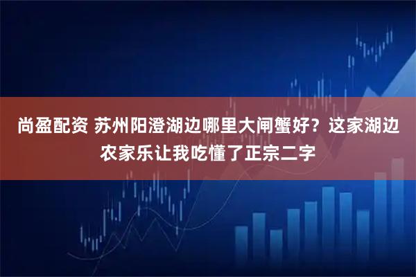 尚盈配资 苏州阳澄湖边哪里大闸蟹好？这家湖边农家乐让我吃懂了正宗二字