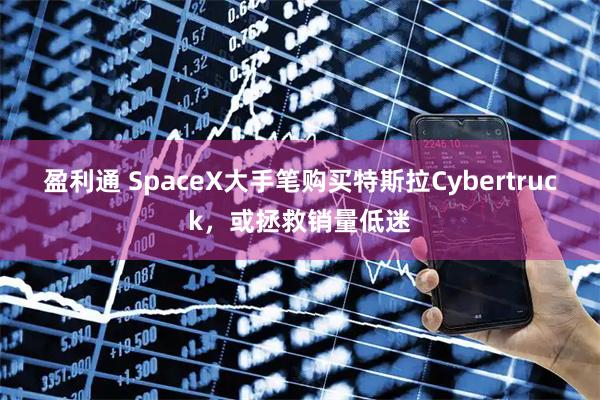 盈利通 SpaceX大手笔购买特斯拉Cybertruck，或拯救销量低迷