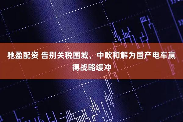 驰盈配资 告别关税围城，中欧和解为国产电车赢得战略缓冲
