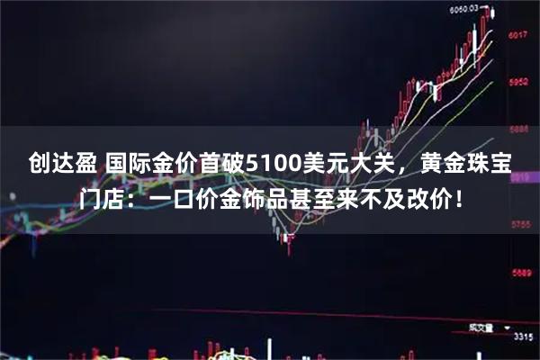 创达盈 国际金价首破5100美元大关，黄金珠宝门店：一口价金饰品甚至来不及改价！