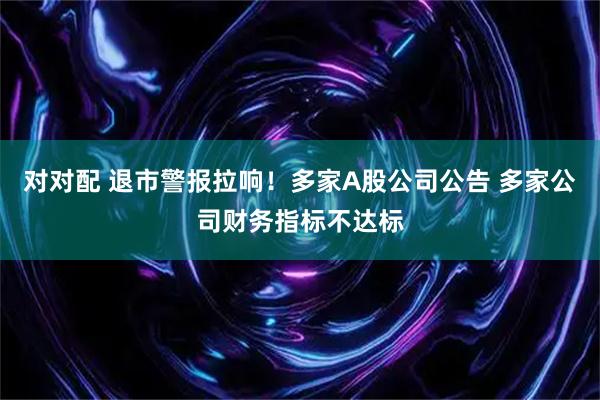 对对配 退市警报拉响！多家A股公司公告 多家公司财务指标不达标