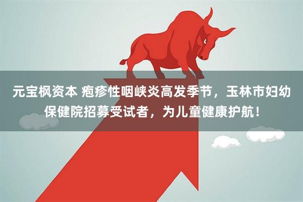 元宝枫资本 疱疹性咽峡炎高发季节，玉林市妇幼保健院招募受试者，为儿童健康护航！