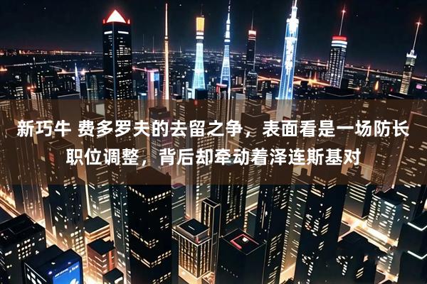 新巧牛 费多罗夫的去留之争,表面看是一场防长职位调整,背后却牵动着泽连斯基对