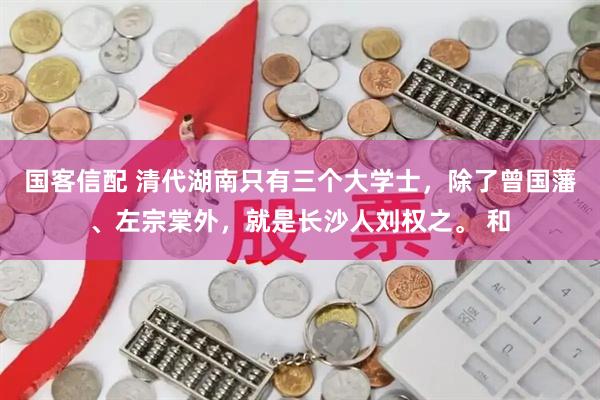 国客信配 清代湖南只有三个大学士,除了曾国藩、左宗棠外,就是长沙人刘权之。 和